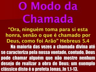 O Modo da Chamada“Ora, ninguém toma para si esta honra, senão o que é chamado por Deus, como foi Arão” Hebreus 5.4Namaioriadasvezesachamadadivinaatésecaracterizapelanossavontade,contudo,DeuspodechamaralguémquenãomostrenenhumdesejoderealizaraobradeDeus;umexemploclássicodistoéoprofetaJonas,Jn1.1-13.  