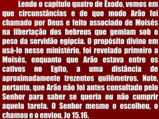 LendoocapítuloquatrodeÊxodo,vemosemquecircunstânciasedequemodoArãofoichamadoporDeusefeitoassociadodeMoisésnalibertaçãodoshebreusquegemiamsobopesodaservidãoegípcia.Opropósitodivinoemusá-lonesseministério,foireveladoprimeiroaMoisés,enquantoqueArãoestavaentreoscativosnoEgito,aumadistânciadeaproximadamentetrezentosquilômetros.Note, portanto,queArãonãofoiantesconsultadopeloSenhorparasabersequeriaounãocumpriraquelatarefa.OSenhormesmooescolheu,ochamoueoenviou,Jo15.16.  