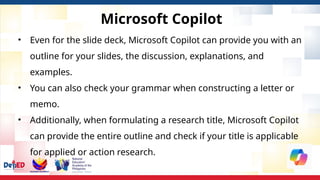 Microsoft Copilot
• Even for the slide deck, Microsoft Copilot can provide you with an
outline for your slides, the discussion, explanations, and
examples.
• You can also check your grammar when constructing a letter or
memo.
• Additionally, when formulating a research title, Microsoft Copilot
can provide the entire outline and check if your title is applicable
for applied or action research.
 
