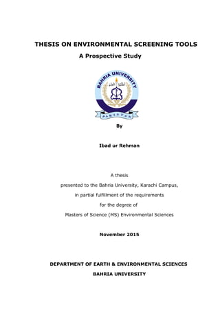 THESIS ON ENVIRONMENTAL SCREENING TOOLS
A Prospective Study
By
Ibad ur Rehman
A thesis
presented to the Bahria University, Karachi Campus,
in partial fulfillment of the requirements
for the degree of
Masters of Science (MS) Environmental Sciences
November 2015
DEPARTMENT OF EARTH & ENVIRONMENTAL SCIENCES
BAHRIA UNIVERSITY
 