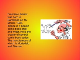 Francisco Ibañez
was born in
Barcelona on 15
March, 1936.
Ibañez is a Spaish
comic book artist
and writer. He is the
creater of several
comic book series.
The most famous of
which is Mortadelo
and Filemon.
 