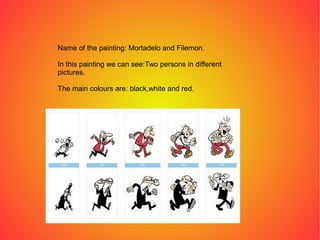 Name of the painting: Mortadelo and Filemon.
In this painting we can see:Two persons in different
pictures.
The main colours are: black,white and red.
 