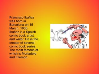 Francisco Ibañez
was born in
Barcelona on 15
March, 1936.
Ibañez is a Spaish
comic book artist
and writer. He is the
creat...