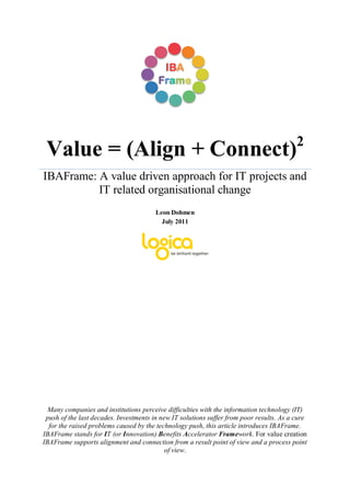 2
 Value = (Align + Connect)
IBAFrame: A value driven approach for IT projects and
          IT related organisational change
                                        Leon Dohmen
                                          July 2011




  Many companies and institutions perceive difficulties with the information technology (IT)
 push of the last decades. Investments in new IT solutions suffer from poor results. As a cure
  for the raised problems caused by the technology push, this article introduces IBAFrame.
IBAFrame stands for IT (or Innovation) Benefits Accelerator Framework. For value creation
IBAFrame supports alignment and connection from a result point of view and a process point
                                            of view.
 