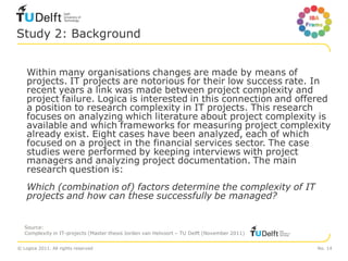 Study 2: Background


    Within many organisations changes are made by means of
    projects. IT projects are notorious for their low success rate. In
    recent years a link was made between project complexity and
    project failure. Logica is interested in this connection and offered
    a position to research complexity in IT projects. This research
    focuses on analyzing which literature about project complexity is
    available and which frameworks for measuring project complexity
    already exist. Eight cases have been analyzed, each of which
    focused on a project in the financial services sector. The case
    studies were performed by keeping interviews with project
    managers and analyzing project documentation. The main
    research question is:
    Which (combination of) factors determine the complexity of IT
    projects and how can these successfully be managed?


   Source:
   Complexity in IT-projects (Master thesis Jorden van Helvoort – TU Delft (November 2011)


© Logica 2011. All rights reserved                                                           No. 14
 
