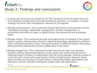 Study 2: Findings and conclusions

 • Findings and conclusions are based on the TOE Framework of the TU Delft (slide #5)
 • To successfully manage these dominant complexity elements in IT projects, a project
   manager has three main management measures at his disposal:

 1.Manage communication: This is achieved through face‐to‐face communication, formal
   information exchange, stakeholder management, interface management, or
   committing information to paper or digital format, like repositories and knowledge
   bases.

 2.Manage realism: This is achieved through strict agreements on changes to the project
   scope or quality, making smart choices in selecting technology, standardizing software
   tools, limiting conversions of data, limiting the amount of different systems and always
   testing solutions extensively to ensure added‐value to the client.

 3.Manage engagement: This is achieved through reducing the team size wherever
   possible, building relationships based on trust, always use monitoring and control,
   replacing project members or stakeholders with the wrong attitude, creating a sense of
   a common goal, knowing the organization, finding multiple project sponsors, being
   aware of early warning signs of project failure, timing stakeholders participation and
   looking for intrinsic motivation among the project team and stakeholders.
    Source:
    Complexity in IT-projects (Master thesis Jorden van Helvoort – TU Delft (November 2011)

© Logica 2011. All rights reserved                                                            No. 15
 
