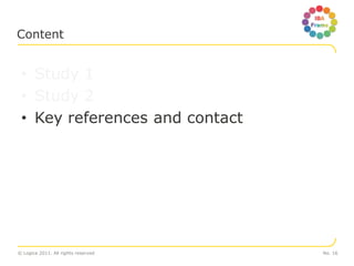 Content


 • Study 1
 • Study 2
 • Key references and contact




© Logica 2011. All rights reserved   No. 16
 