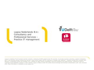 Logica Nederlands B.V.:
                 Consultancy and
                 Professional Services -
                 Practice IT management




Logica is a leading IT and business services company, employing 39,000 people across 36 countries. It provides business consulting, systems integration,
and IT and business process outsourcing services. Logica works closely with its customers to release their potential – enabling change that increases their
efficiency, accelerates growth and manages risk. It applies its deep industry knowledge, technical excellence and global delivery expertise to help its
customers build leadership positions in their markets. Logica is listed on both the London Stock Exchange and Euronext (Amsterdam) (LSE: LOG; Euronext:
LOG). More information is available at www.logica.com
 