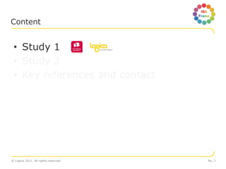Content


 • Study 1
 • Study 2
 • Key references and contact




© Logica 2011. All rights reserved   No. 7
 