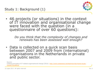 Study 1: Background (1)


 • 46 projects (or situations) in the context
   of IT innovation and organisational change
   were faced with the question (in a
   questionnaire of over 60 questions):
               Do you think that the complexity of changes and
                  renewals has been assessed well enough?

 • Data is collected on a quick scan basis
   between 2007 and 2009 from (international)
   organisations in the Netherlands in private
   and public sector.
   Source:
   Leading principles of IT related organisational change (2010): http://www.slideshare.net/ldohmen/iba-frame-study-
   results-20100416

© Logica 2011. All rights reserved                                                                                     No. 8
 