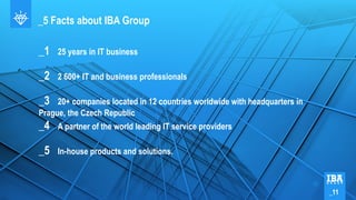 _5 Facts about IBA Group
_1 25 years in IT business
_2 2 600+ IT and business professionals
_3 20+ companies located in 12 countries worldwide with headquarters in
Prague, the Czech Republic
_4 A partner of the world leading IT service providers
_5 In-house products and solutions.
_11
 