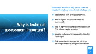 Assessment results can help you cut down on
migration budget and terms. Here is what you get:
_01 A statement of work for migration services.
_02 A list of objects, which can be converted
automatically.
_03 A list of improvements and recommendations for
S/4 HANA innovation activation.
_04 Migration budget and terms evaluation based on
risk analysis.
_05 S/4 HANA migration approaches, listing the
advantages and disadvantages of each choice.
Why is technical
assessment important?
_02
 
