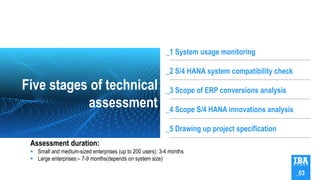 Five stages of technical
assessment
_1 System usage monitoring
_2 S/4 HANA system compatibility check
_3 Scope of ERP conversions analysis
_4 Scope S/4 HANA innovations analysis
_5 Drawing up project specification
_03
Assessment duration:
 Small and medium-sized enterprises (up to 200 users): 3-4 months
 Large enterprises:– 7-9 months(depends on system size)
 