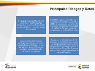 Principales Riesgos y Retos
El rezago presupuestal ha sido una
constante en los últimos años,
afectando la inversión y la prestación
oportuna de bienes y servicios a cargo
del municipio.
En 2016 los ingresos generados por el
sector descentralizado representaban
el 28% de los recaudos corrientes del
municipio, indicador de la necesidad
de vigila el sector para reducir los
riesgos sobre su sostenibilidad fiscal.
La ausencia de reportes sobe
contingencias judiciales en contra
revela falta de control sobre el tema
por parte de la administración y
constituye un riesgo que debe
enfrentarse con urgencia
Pese a que el ritmo de recaudo ha
mejorado en los últimos años, existen
aún posibilidades de incrementar el
esfuerzo fiscal municipal mediante el
fortalecimiento de medidas de control
que permitan reducir los saldos de la
cartera tributaria.
 