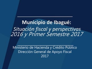 Municipio de Ibagué:
Situación fiscal y perspectivas
2016 y Primer Semestre 2017
Ministerio de Hacienda y Crédito Público
Dirección General de Apoyo Fiscal
2017
 