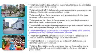  Turismo natural: Se desarrolla en un medio natural donde se dan actividades
recreacional sin afectar el entorno.
 Turismo industrial. Es dado para las personas que viajan a conocer empresas,
industrias, fabricas, para uso comercial o de ventas.
 Turismo religioso: Se fundamenta en la Fe y conocimiento de diferentes
formas de exaltar sus creencias.
 Turismo deportivo: Se da de forma pasiva o activa, una donde se muestra
como observador y otra como practicante.
 Turismo Náutico: Especialmente para personas que en sus tiempos de ocio, se
dedica a sus pasiones al navegar y disfrutar el mar.
 Turismo ecológico: Es un viaje que se realiza por diferentes zonas culturales
para la apreciación y conservación del medio ambiente.
 Turismo de aventura: Son actividades que se realiza de tipo recreacional
asociado a desafíos donde se participa con el medio ambiente.
 Turismo urbano: es el conocimiento que se da dentro de la ciudad para
identificar lugares convencionales.
 Turismo de negocio: aquella persona que viaja con fin de realizar alguna
actividad profesional, pero al mismo tiempo aprovecha lo que este lugar le
pueda ofrecer.
 