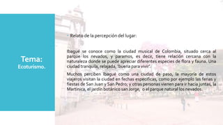 Tema:
Ecoturismo.
 Relato de la percepción del lugar:
Ibagué se conoce como la ciudad musical de Colombia, situado cerca al
parque los nevados, y paramos, es decir, tiene relación cercana con la
naturaleza donde se puede apreciar diferentes especies de flora y fauna. Una
ciudad tranquila, relajada, ‘buena para vivir’.
Muchos perciben Ibagué como una ciudad de paso, la mayoría de estos
viajeros visitan la ciudad en fechas especificas, como por ejemplo las ferias y
fiestas de San Juan y San Pedro; y otras personas vienen para ir hacia juntas, la
Martinica, el jardín botánico san Jorge, o el parque natural los nevados.
 