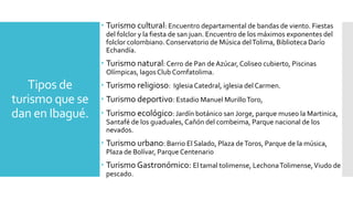 Tipos de
turismo que se
dan en Ibagué.
 Turismo cultural: Encuentro departamental de bandas de viento. Fiestas
del folclor y la fiesta de san juan. Encuentro de los máximos exponentes del
folclor colombiano.Conservatorio de Música delTolima, Biblioteca Darío
Echandía.
 Turismo natural: Cerro de Pan deAzúcar, Coliseo cubierto, Piscinas
Olímpicas, lagosClub Comfatolima.
 Turismo religioso: IglesiaCatedral, iglesia del Carmen.
 Turismo deportivo: Estadio Manuel MurilloToro,
 Turismo ecológico: Jardín botánico san Jorge, parque museo la Martinica,
Santafé de los guaduales, Cañón del combeima, Parque nacional de los
nevados.
 Turismo urbano: Barrio El Salado, Plaza deToros, Parque de la música,
Plaza de Bolívar, Parque Centenario
 Turismo Gastronómico: El tamal tolimense, LechonaTolimense,Viudo de
pescado.
 