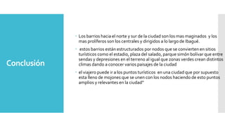 Conclusión
 Los barrios hacia el norte y sur de la ciudad son los mas maginados y los
mas prolíferos son los centrales y dirigidos a lo largo de Ibagué.
 estos barrios están estructurados por nodos que se convierten en sitios
turísticos como el estadio, plaza del salado, parque simón bolívar que entre
sendas y depresiones en el terreno al igual que zonas verdes crean distintos
climas dando a conocer varios paisajes de la ciudad
 el viajero puede ir a los puntos turísticos en una ciudad que por supuesto
esta lleno de mojones que se unen con los nodos haciendo de esto puntos
amplios y relevantes en la ciudad”
 