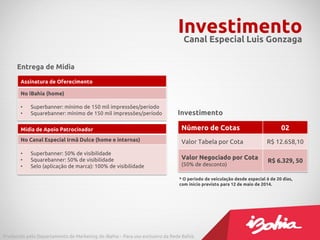 InvestimentoCanal Especial Luis Gonzaga
Assinatura de Oferecimento
No iBahia (home)
• Superbanner: mínimo de 150 mil impressões/período
• Squarebanner: mínimo de 150 mil impressões/período
Mídia de Apoio Patrocinador
No Canal Especial Irmã Dulce (home e internas)
• Superbanner: 50% de visibilidade
• Squarebanner: 50% de visibilidade
• Selo (aplicação de marca): 100% de visibilidade
Número de Cotas 02
Valor Tabela por Cota R$ 12.658,10
Valor Negociado por Cota
(50% de desconto)
R$ 6.329, 50
* O período de veiculação desde especial é de 20 dias,
com início previsto para 12 de maio de 2014.
Produzido pelo Departamento de Marketing do iBahia – Para uso exclusivo da Rede Bahia.
Entrega de Mídia
Investimento
 