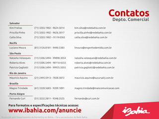 Contatos
Salvador
Kim Freitas (71) 3203.1902 - 9624.5014 kim.silva@redebahia.com.br
Priscilla Pinho (71) 3203.1902 - 9626.3017 priscilla.pinho@redebahia.com.br
Calila Silva (71) 3203.1902 – 9119-0365 calila.silva@redebahia.com.br
Recife
Luciano Moura (81) 3126.8181 - 9490.5383 lmoura@engenhodemidia.com.br
São Paulo
Natasha Velasques (11) 5506.5494 - 99898.3054 natasha.velasques@redebahia.com.br
Roberta Alves (11) 5506.5494 - 98116-6555 roberta.alves@redebahia.com.br
Patrícia Gagliotti (11) 5506.5494 - 99935.5055 patricia.gagliotti@redebahia.com.br
Rio de Janeiro
Maurício Aquino (21) 2495.5913 - 7838.5872 mauricio.aquino@sucursalrj.com.br
Brasília
Magno Trindade (61) 3328.5683 - 9209.1891 magno.trindade@maiscomunicacao.com
Porto Alegre
Fernando Curi (51) 3232.2811 - 9348.3525 fernando@curi.com.br
Para formatos e especificações técnicas acesse:
www.ibahia.com/anuncie
Depto. Comercial
Produzido pelo Departamento de Marketing do iBahia – Para uso exclusivo da Rede Bahia.
 