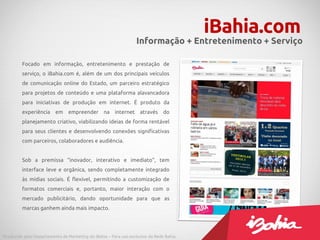 Focado em informação, entretenimento e prestação de
serviço, o iBahia.com é, além de um dos principais veículos
de comunicação online do Estado, um parceiro estratégico
para projetos de conteúdo e uma plataforma alavancadora
para iniciativas de produção em internet. É produto da
experiência em empreender na internet através do
planejamento criativo, viabilizando ideias de forma rentável
para seus clientes e desenvolvendo conexões significativas
com parceiros, colaboradores e audiência.
Sob a premissa “inovador, interativo e imediato”, tem
interface leve e orgânica, sendo completamente integrado
às mídias sociais. É flexível, permitindo a customização de
formatos comerciais e, portanto, maior interação com o
mercado publicitário, dando oportunidade para que as
marcas ganhem ainda mais impacto.
iBahia.com
Informação + Entretenimento + Serviço
Produzido pelo Departamento de Marketing do iBahia – Para uso exclusivo da Rede Bahia.
 