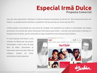 Especial Irmã Dulce
Proposta Comercial
Produzido pelo Departamento de Marketing do iBahia – Para uso exclusivo da Rede Bahia.
Uma das mais importantes, influentes e notórias ativistas humanitárias do século XX, “Bem-Aventurada Dulce dos
Pobres”, ou simplesmente Irmã Dulce, completaria 100 anos de vida em 26 de maio de 2014.
A Beata ganhou notoriedade por suas obras de caridade e de assistência aos pobres e necessitados. Seu legado
permanece vivo através das várias instituições filantrópicas que fundou – uma das mais importantes e famosas é o
Hospital Santo Antônio, que foi construído no lugar do galinheiro do Convento Santo Antônio.
O Canal Especial Irmã Dulce é uma
iniciativa do iBahia que visa prestar
homenagem à vida e obra do Anjo
Bom da Bahia, informando os
internautas acerca da vida e obra da
religiosa, através de fotos,
entrevistas e textos especiais.
 