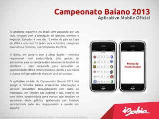 Campeonato Baiano 2013
                                                                                         Aplicativo Mobile Oficial


        O ambiente esportivo no Brasil vem passando por um
        ciclo virtuoso com a realização de grandes eventos e
        negócios. Salvador é uma das 12 sedes do país na Copa
        de 2014 e uma das 03 sedes para o futebol, categorias
        masculino e feminino, das Olímpiadas Rio 2016.

        O iBahia, em parceria com a Mega Sports – empresa
        responsável com exclusividade pela gestão de
        patrocínios para os campeonatos estatuais de futebol do
                                                                                                       Marca do
        Nordeste – está preparado para aproveitar as                                                 Patrocinador
        oportunidades deste cenário positivo, dando a sua marca
        a chance de fazer parte de mais um case de sucesso.

        O aplicativo mobile do Campeonato Baiano 2013 visa
        atingir o torcedor baiano oferecendo informações e
        serviços relevantes. Disponibilizado sem custo ao
        internauta, em versões nas Android e IOS, trata-se de
        uma ótima oportunidade para marcas que desejam se
        aproximar deste público apaixonado por futebol,
        caracterizado pelo seu engajamento e paixão por
        esporte.


Produzido pelo Departamento de Marketing do iBahia – Para uso exclusivo da Rede Bahia.
 