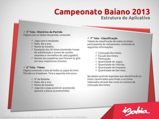 Campeonato Baiano 2013
                                                                                                  Estrutura do Aplicativo


                      5° Tela - Histórico da Partida
                     Página com os dados da partida, contendo:
                                                                                      7° Tela - Classificação
                              Jogo com o resultado;                                 Tabela da classificação de todos os times
                              Data, dia e ano;                                      participantes do campeonato, contendo as
                              Nome do Estádio;                                      seguintes informações:
                              Escalação dos 02 times (contendo ícones
                               de substituição e ícones de cartões                             Colocação dos times;
                               amarelos e vermelhos de cada jogador);                          Escudo dos times;
                              Nomes dos jogadores que fizeram os gols                         Pontuação;
                               em seus respectivos minutos.                                    Quantidade de Jogos;
                                                                                               Quantidade de Vitórias;
                      6° Tela - Times                                                         Quantidade de Empates;
                     Página contendo a lista de todos os jogos do time                         Quantidade de Derrotas;
                     filtrado no dropdown. Terá a seguinte estrutura.
                                                                                     Na tabela existirão legendas que identificarão os
                                N° da Rodada;                                       times classificados para finais, e os times
                                Data, dia e ano;                                    rebaixados através das cores no número da
                                Nome do Estádio;                                    colocação dos times;
                                Jogo (se o jogo já estiver acontecido
                                 aparece o placar já preenchido);




Produzido pelo Departamento de Marketing do iBahia – Para uso exclusivo da Rede Bahia.
 