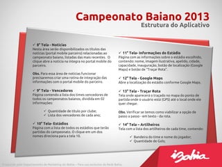 Campeonato Baiano 2013
                                                                                                 Estrutura do Aplicativo


                      8° Tela - Notícias
                     Nesta área serão disponibilizados os títulos das
                     notícias (portal mobile parceiro) relacionadas ao              11° Tela- Informações do Estádio
                     campeonato baiano, listadas das mais recentes. O              Página com as informações sobre o estádio escolhido,
                     clique abre a notícia na íntegra no portal mobile do          contendo: nome, imagem ilustrativa, apelido, cidade,
                     parceiro.                                                     capacidade, inauguração, botão de localização (Google
                                                                                   Maps) e botão de “Traçar Rota”.
                     Obs. Para essa área de notícias funcionar
                     precisaremos criar uma rotina de integração das                12° Tela - Google Maps
                     informações com o portal mobile do parceiro.                  Abre a localização do estádio conforme Google Maps.

                      9° Tela - Vencedores                                         13° Tela - Traçar Rota
                     Página contendo a lista dos times vencedores de               Tela onde aparecerá o traçado no mapa do ponto de
                     todos os campeonatos baianos, dividida em 02                  partida onde o usuário está (GPS) até o local onde ele
                     informações:                                                  quer chegar.

                              Quantidade de título por clube;                     Obs. Verificar se temos como viabilizar a opção de
                              Lista dos vencedores de cada ano;                   passo a passo - em texto - da rota.

                      10° Tela- Estádios                                           14° Tela – Artilheiros
                     Página com a lista de todos os estádios que terão             Tela com a lista dos artilheiros de cada time, contendo:
                     partidas do campeonato. O clique em um dos
                     nomes direciona para a tela 10.                                       Bandeira do time e nome do jogador;
                                                                                           Quantidade de Gols;




Produzido pelo Departamento de Marketing do iBahia – Para uso exclusivo da Rede Bahia.
 