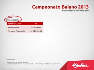 Campeonato Baiano 2013
                                                                                                     Patrocínio do Projeto


        Investimento
           Número de Cotas                               02

           Valor por Cota                          R$ 31.248,10

           Forma de Pagamento                    4x R$ 7.812,03




         Observações:

         O projeto tem duração de 04 meses.
         A realização deste projeto está condicionada à comercialização de 02 cotas de patrocínio.



Produzido pelo Departamento de Marketing do iBahia – Para uso exclusivo da Rede Bahia.
 