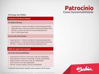 Patrocínio
                                                                                         Canal Sustentabilidade
           Entrega de Mídia
           Assinatura de Oferecimento

           No iBahia (Home)

           •    Superbanner: mínimo de 600 mil impressões/período
           •    Squarebanner: mínimo de 600 mil impressões/período
           •    DHTML: mínimo de 300 mil impressões/período
           •    Skin: 3 diárias/período

           No Correio 24h (Home)

           • Superbanner = mínimo de 600 mil impressões/período
           • Squarebanner = mínimo de 600 mil impressões /período
           • DHTML = mínimo de 400 mil impressões/período


           Mídia de Apoio Patrocinador

           No Canal Sustentabilidade

           •   Superbanner (home e internas): 33% de visibilidade
           •   Squarebanner (home e internas): 33% de visibilidade
           •   Botão (home e internas): 33% de visibilidade
           •   Selo (home): 33% de visibilidade
           •   Banner versão mobile: 33% de visibilidade

          * O período de patrocínio sugerido nesta proposta é de 03 meses.


Produzido pelo Departamento de Marketing do iBahia – Para uso exclusivo da Rede Bahia.
 