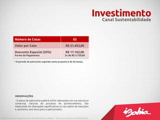 Investimento
                                                                                           Canal Sustentabilidade



             Número de Cotas                                          03

             Valor por Cota                                    R$ 21.453,00

             Desconto Especial (20%)                           R$ 17.162,00
             Forma de Pagamento                               3x de R$ 5.720,00

            * O período de patrocínio sugerido nesta proposta é de 03 meses.




             OBSERVAÇÕES
             - O plano de patrocínio poderá sofrer alterações em sua estrutura
             comercial, naturais do processo de aprimoramento, não
             implicando em alterações significativas no seu plano de inserções
             e, portanto, sem ônus para o patrocinador.


Produzido pelo Departamento de Marketing do iBahia – Para uso exclusivo da Rede Bahia.
 