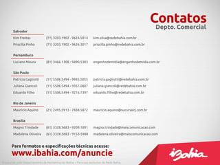 Contatos
                                                                                                        Depto. Comercial
       Salvador
       Kim Freitas             (71) 3203.1902 - 9624.5014        kim.silva@redebahia.com.br
       Priscilla Pinho         (71) 3203.1902 - 9626.3017        priscilla.pinho@redebahia.com.br


       Pernambuco
       Luciano Moura           (81) 3466.1308 - 9490.5383        engenhodemidia@engenhodemidia.com.br


       São Paulo
       Patrícia Gagliotti      (11) 5506.5494 - 9935.5055        patricia.gagliotti@redebahia.com.br
       Juliana Giancoli        (11) 5506.5494 - 9357.0807        juliana.giancoli@redebahia.com.br
       Eduardo Filho           (11) 5506.5494 - 9216.7397        eduardo.filho@redebahia.com.br


       Rio de Janeiro
       Maurício Aquino         (21) 2495.5913 - 7838.5872        mauricio.aquino@sucursalrj.com.br


       Brasília
       Magno Trindade          (61) 3328.5683 - 9209.1891        magno.trindade@maiscomunicacao.com
       Madalena Oliveira       (61) 3328.5683 - 9153-5988        madalena.oliveira@maiscomunicacao.com


      Para formatos e especificações técnicas acesse:
      www.ibahia.com/anuncie
Produzido pelo Departamento de Marketing do iBahia – Para uso exclusivo da Rede Bahia.
 
