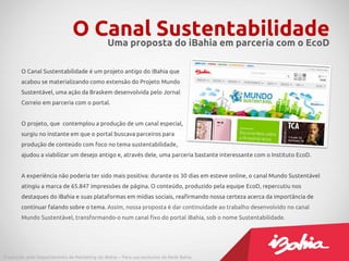 O Canal Sustentabilidade
                                  Uma proposta do iBahia em parceria com o EcoD

        O Canal Sustentabilidade é um projeto antigo do iBahia que
        acabou se materializando como extensão do Projeto Mundo
        Sustentável, uma ação da Braskem desenvolvida pelo Jornal
        Correio em parceria com o portal.


        O projeto, que contemplou a produção de um canal especial,
        surgiu no instante em que o portal buscava parceiros para
        produção de conteúdo com foco no tema sustentabilidade,
        ajudou a viabilizar um desejo antigo e, através dele, uma parceria bastante interessante com o Instituto EcoD.


        A experiência não poderia ter sido mais positiva: durante os 30 dias em esteve online, o canal Mundo Sustentável
        atingiu a marca de 65.847 impressões de página. O conteúdo, produzido pela equipe EcoD, repercutiu nos
        destaques do iBahia e suas plataformas em mídias sociais, reafirmando nossa certeza acerca da importância de
        continuar falando sobre o tema. Assim, nossa proposta é dar continuidade ao trabalho desenvolvido no canal
        Mundo Sustentável, transformando-o num canal fixo do portal iBahia, sob o nome Sustentabilidade.




Produzido pelo Departamento de Marketing do iBahia – Para uso exclusivo da Rede Bahia.
 