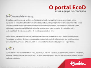 O portalde conteúdo
                                                                                     e sua equipe
                                                                                                  EcoD

        O EcoDesenvolvimento.org, também conhecido como EcoD, é uma plataforma de comunicação online
        especializado em sustentabilidade. Com a missão é produzir, integrar e promover conteúdos relevantes para a
        conscientização e mobilização da sociedade em prol do desenvolvimento sustentável. As atividades foram
        iniciadas em novembro de 2008 e hoje, o EcoD é considerado o maior provedor de conteúdos sobre
        sustentabilidade da internet brasileira de iniciativa da sociedade civil.


        Todas as informações publicadas são trabalhadas e analisadas pela Redação EcoD, equipe multidisciplinar
        formada por jornalistas, designers e colaboradores espalhados pelo Brasil e exterior, que contribuem com
        pesquisas, ideias, artigos e reflexões, além de compartilhar conhecimentos, opiniões e experiências.




        O portal é uma iniciativa do Instituto EcoD, organização sem fins lucrativos, que tem como propósito sensibilizar,
        mobilizar e educar pessoas e organizações a incorporarem princípios e práticas que contribuam para um mundo
        melhor e mais justo.




Produzido pelo Departamento de Marketing do iBahia – Para uso exclusivo da Rede Bahia.
 