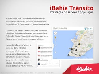 iBahia Trânsito é um canal de prestação de serviço à
população soteropolitana que preza para informação
disponibilizada de forma inovadora, interativa e imediata.
Como principal serviço, traz em tempo real imagens do
trânsito de câmeras espalhadas em bairros como Barra,
Federação, Cabula, Pituba, Centro, sendo possível ver o
fluxo de carros em diferentes pontos de Salvador.
Numa interação com o Twitter, o
conteúdo iBahia Trânsito é
construído coletivamente, num
esforço conjunto da redação do
portal iBahia e dos internautas,
que postam informações sobre a
situação do trânsito na capital
através da hashtag #iBahiaTransito.
iBahia TrânsitoPrestação de serviço à população
Produzido pelo Departamento de Marketing do iBahia – Para uso exclusivo da Rede Bahia.
 