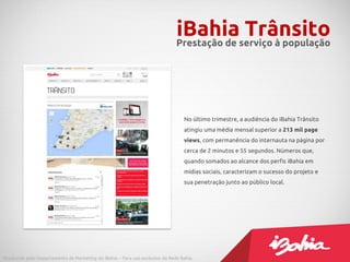 No último trimestre, a audiência do iBahia Trânsito
atingiu uma média mensal superior a 213 mil page
views, com permanência do internauta na página por
cerca de 2 minutos e 55 segundos. Números que,
quando somados ao alcance dos perfis iBahia em
mídias sociais, caracterizam o sucesso do projeto e
sua penetração junto ao público local.
iBahia TrânsitoPrestação de serviço à população
Produzido pelo Departamento de Marketing do iBahia – Para uso exclusivo da Rede Bahia.
 