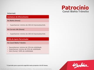 PatrocínioCanal iBahia Trânsito
Assinatura de Oferecimento
No iBahia (Home)
• Superbanner: mínimo de 200 mil impressões/mês
No Correio 24h (Home)
• Superbanner: mínimo de 200 mil impressões/mês
Mídia de Apoio Patrocinador
No Canal iBahia Trânsito
• Squarebanner: mínimo de 33% de visibilidade
• Superbanner: mínimo de 33% de visibilidade
• Selo (home): 100% de visibilidade
Internet
* O período para a parceria sugerida nesta proposta é de 03 meses.
Produzido pelo Departamento de Marketing do iBahia – Para uso exclusivo da Rede Bahia.
 
