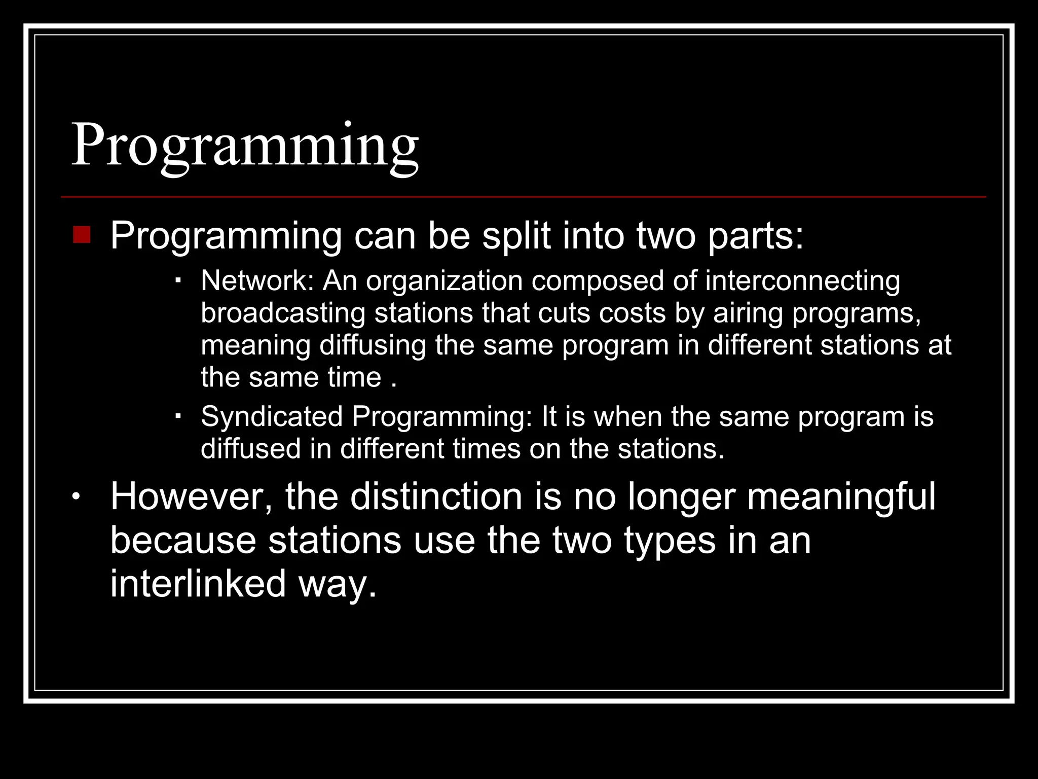 Programming Programming can be split into two parts: Network: An organization composed of interconnecting broadcasting stations that cuts costs by airing programs, meaning diffusing the same program in different stations at the same time . Syndicated Programming: It is when the same program is diffused in different times on the stations. However, the distinction is no longer meaningful because stations use the two types in an interlinked way.  