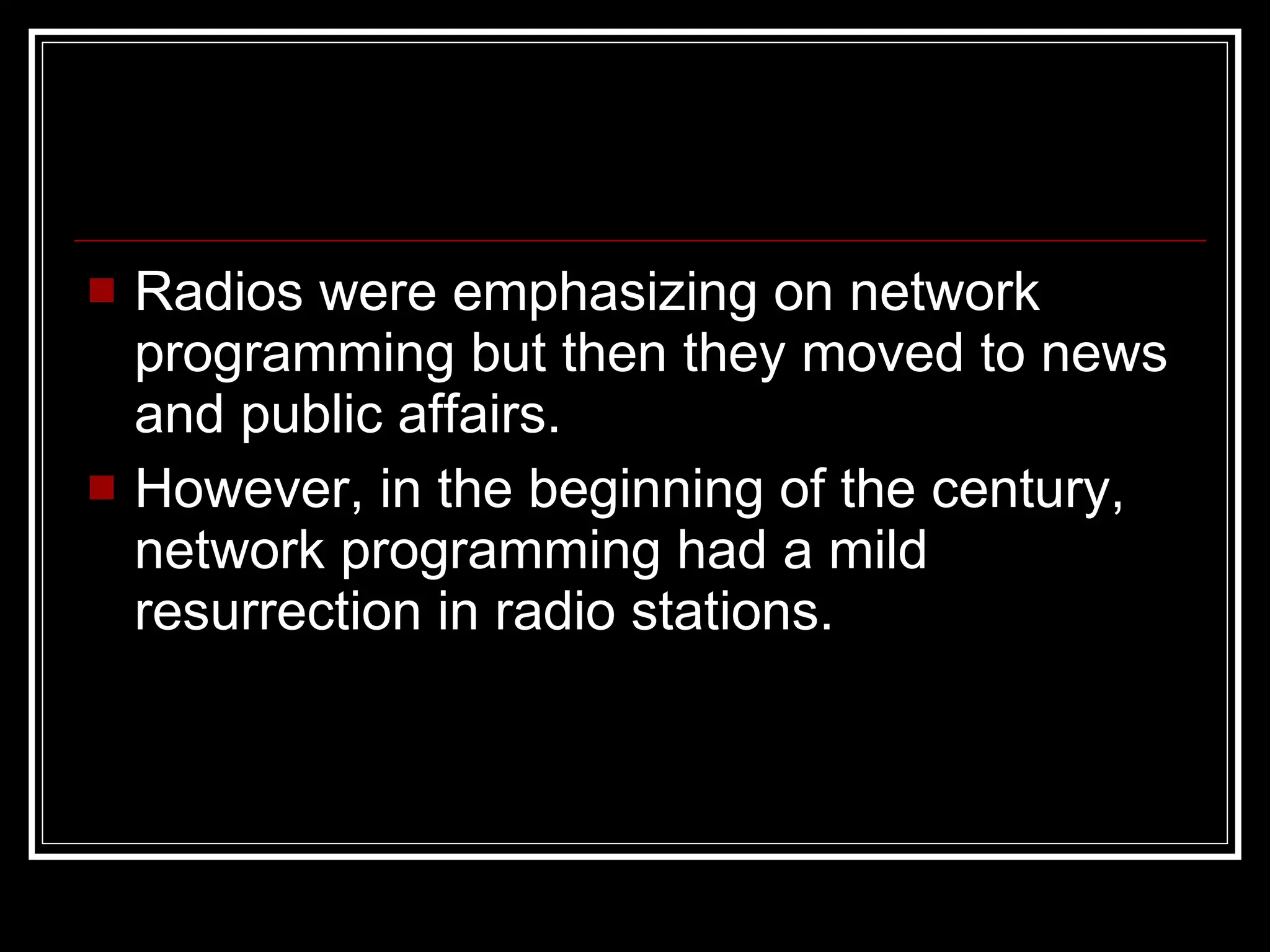 Radios were emphasizing on network programming but then they moved to news and public affairs. However, in the beginning of the century, network programming had a mild resurrection  in radio stations. 