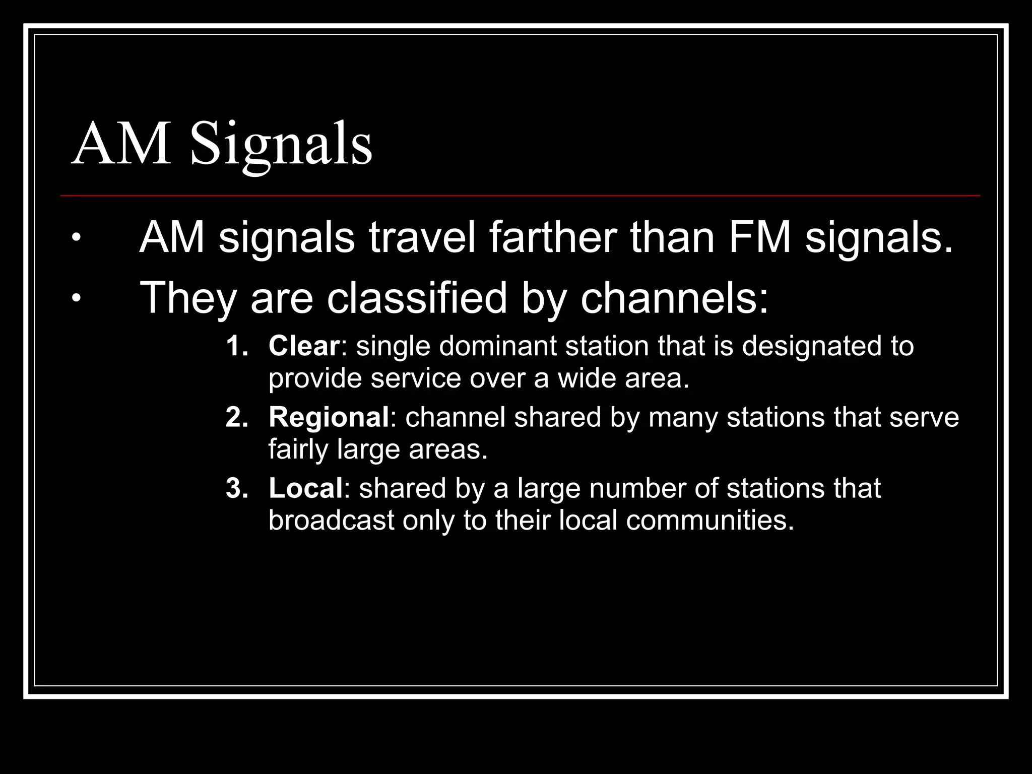 AM Signals AM signals travel farther than FM signals. They are classified by channels: Clear : single dominant station that is designated to provide service over a wide area. Regional : channel shared by many stations that serve fairly large areas. Local : shared by a large number of stations that broadcast only to their local communities. 
