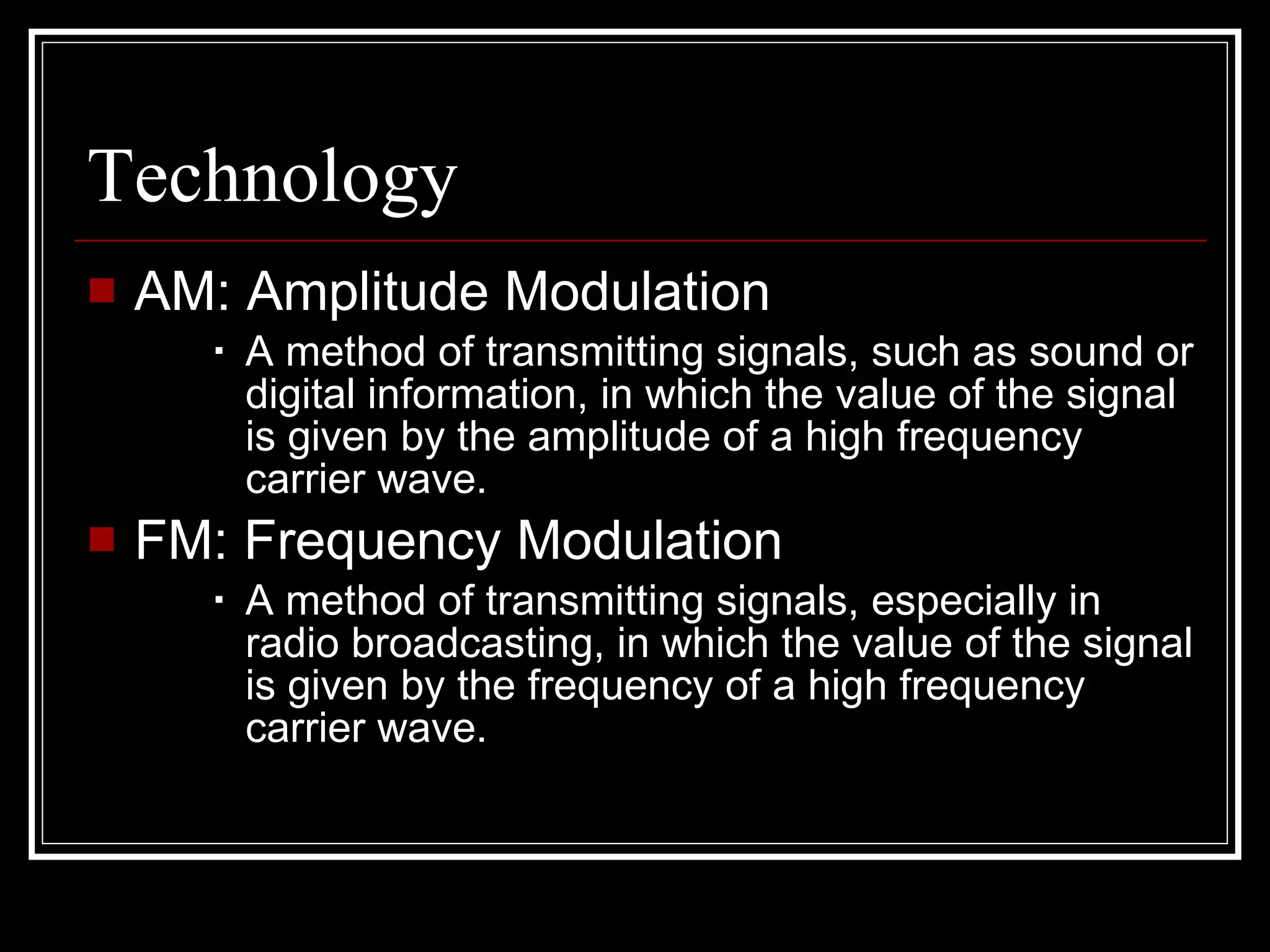Technology AM: Amplitude Modulation A method of transmitting signals, such as sound or digital information, in which the value of the signal is given by the amplitude of a high frequency carrier wave.  FM: Frequency Modulation A method of transmitting signals, especially in radio broadcasting, in which the value of the signal is given by the frequency of a high frequency carrier wave. 
