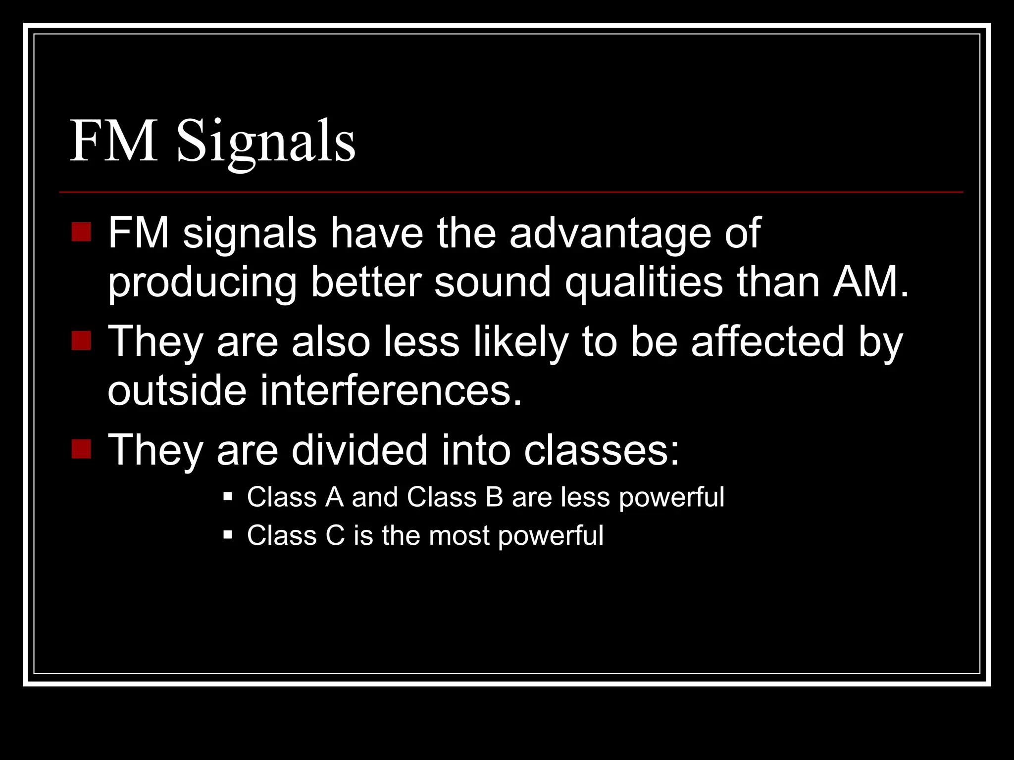 FM Signals FM signals have the advantage of producing better sound qualities than AM. They are also less likely to be affected by outside interferences. They are divided into classes: Class A and Class B are less powerful Class C is the most powerful 
