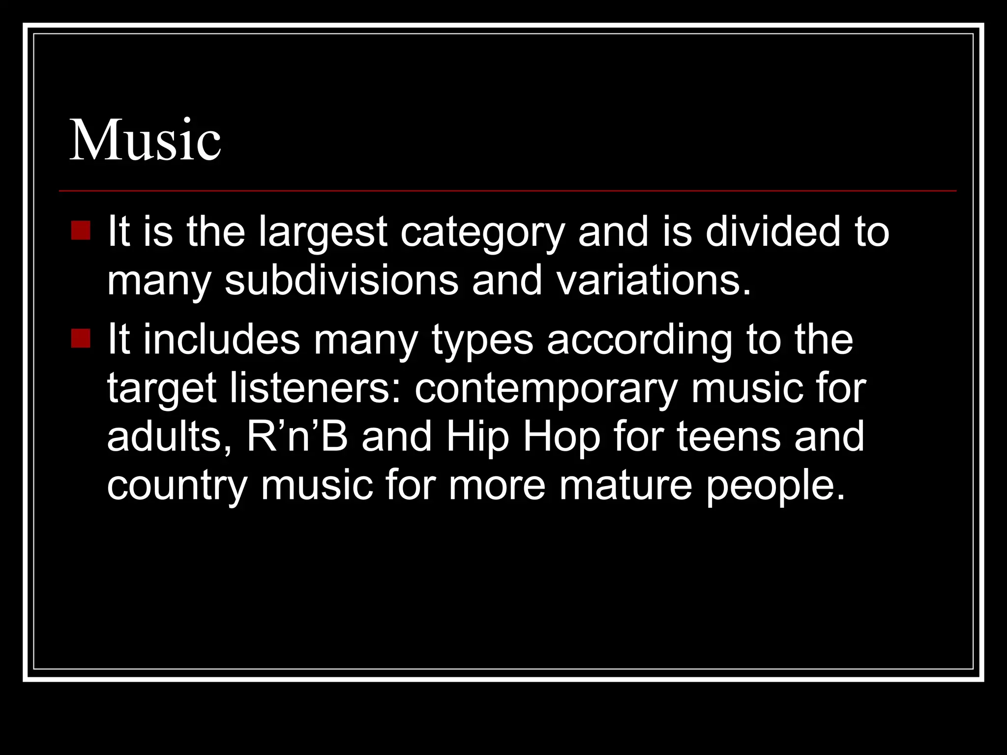 Music It is the largest category and is divided to many subdivisions and variations. It includes many types according to the target listeners: contemporary music for adults, R’n’B and Hip Hop for teens and country music for more mature people. 