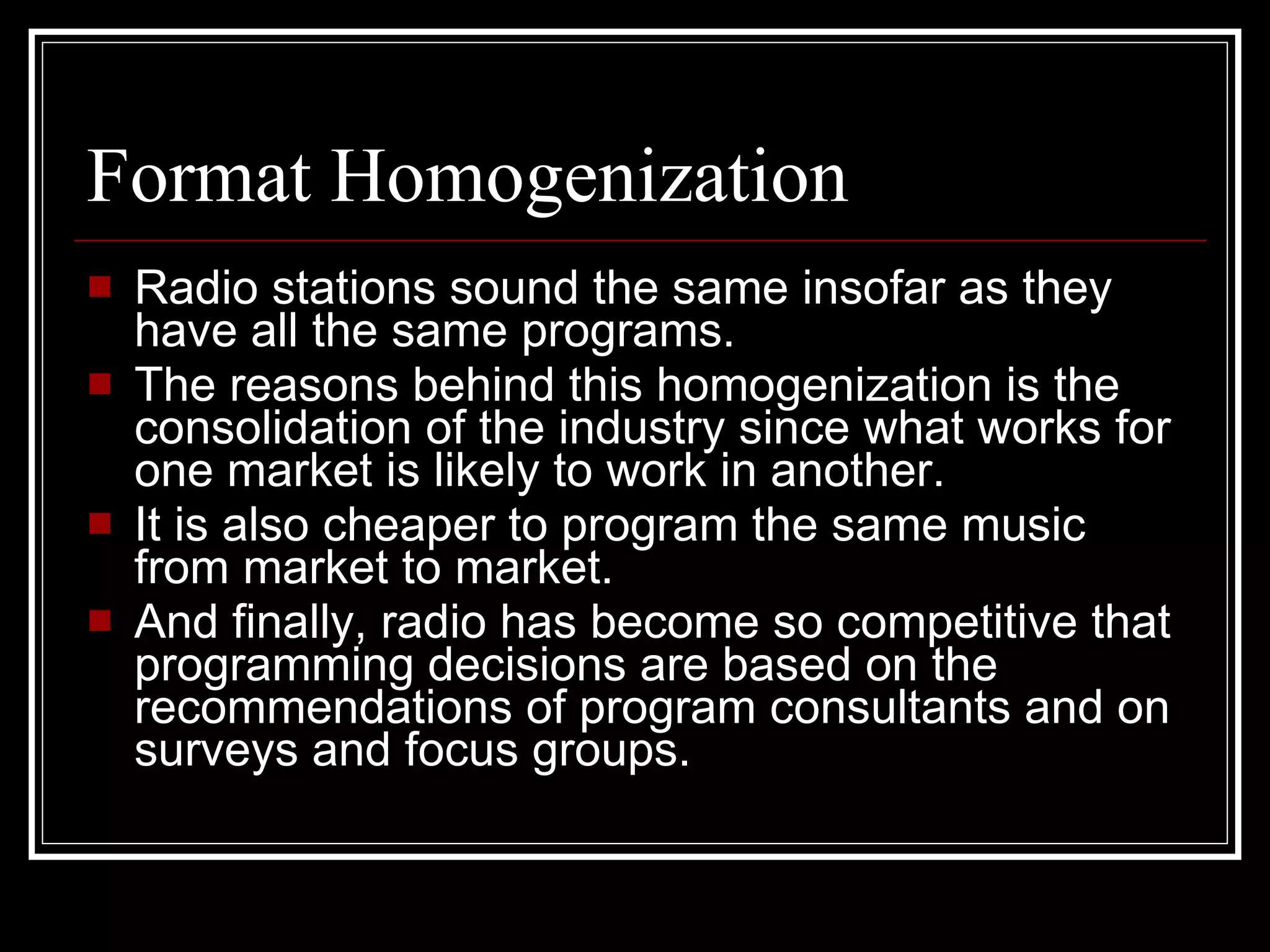 Format Homogenization Radio stations sound the same insofar as they have all the same programs. The reasons behind this homogenization is the consolidation of the industry since what works for one market is likely to work in another. It is also cheaper to program the same music from market to market.  And finally, radio has become so competitive that programming decisions are based on the recommendations of program consultants and on surveys and focus groups. 