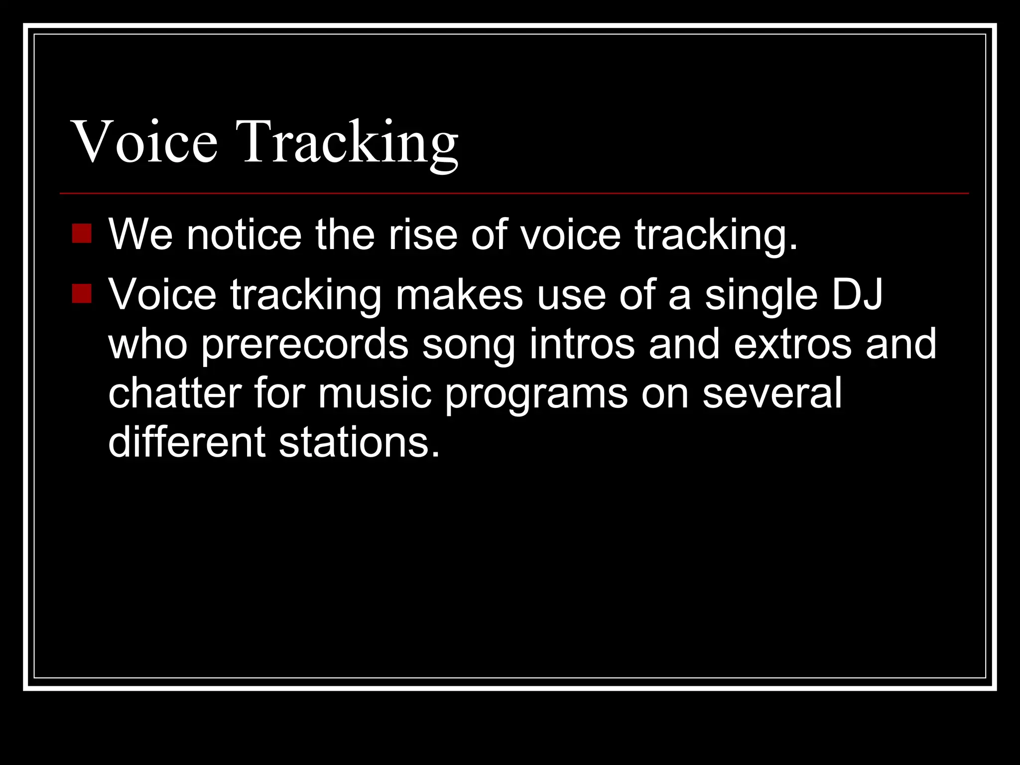 Voice Tracking We notice the rise of voice tracking. Voice tracking makes use of a single DJ who prerecords song intros and extros and chatter for music programs on several different stations.  
