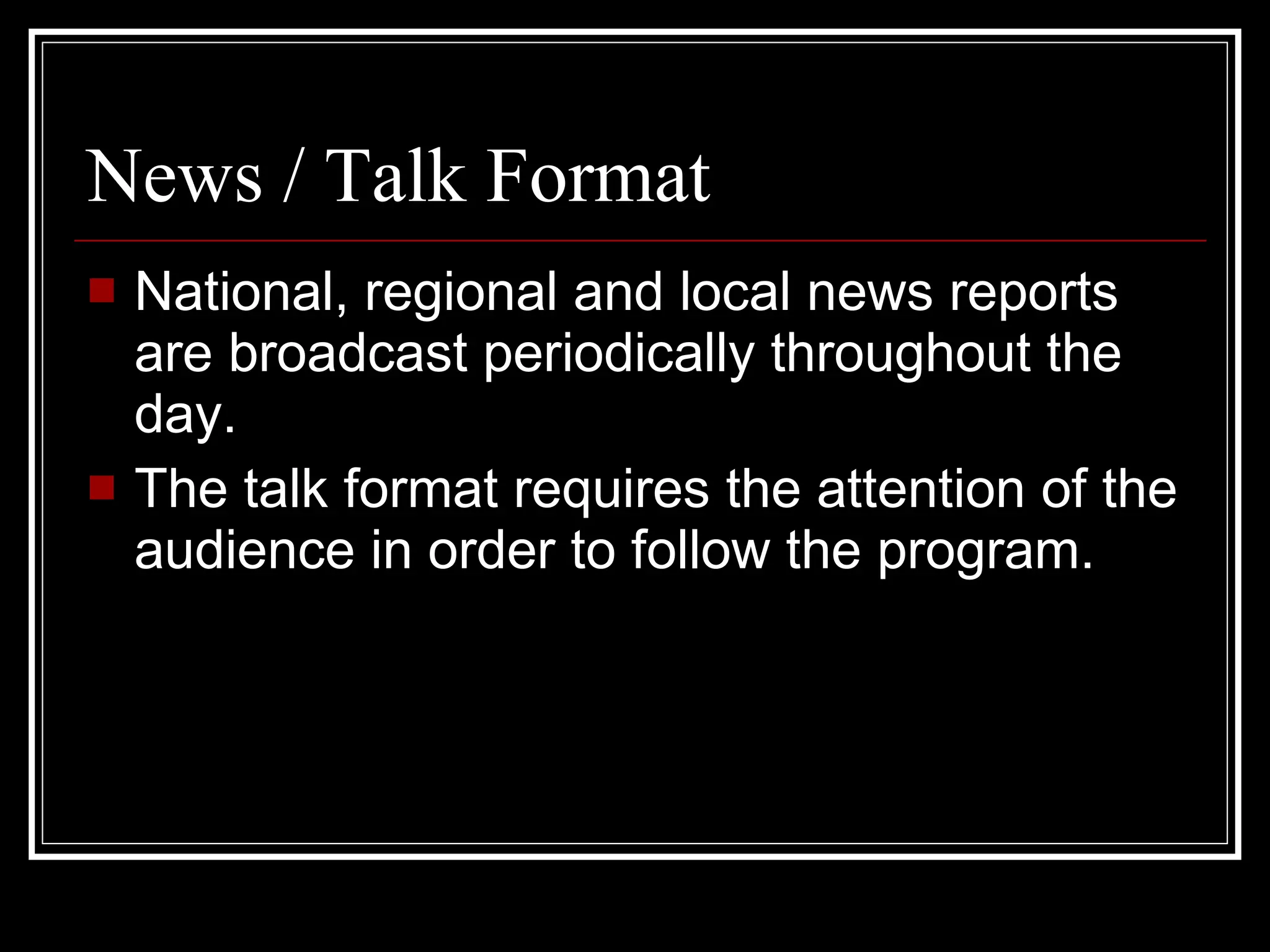 News  / Talk Format National, regional and local news reports are broadcast periodically throughout the day. The talk format requires the attention of the audience in order to follow the program. 