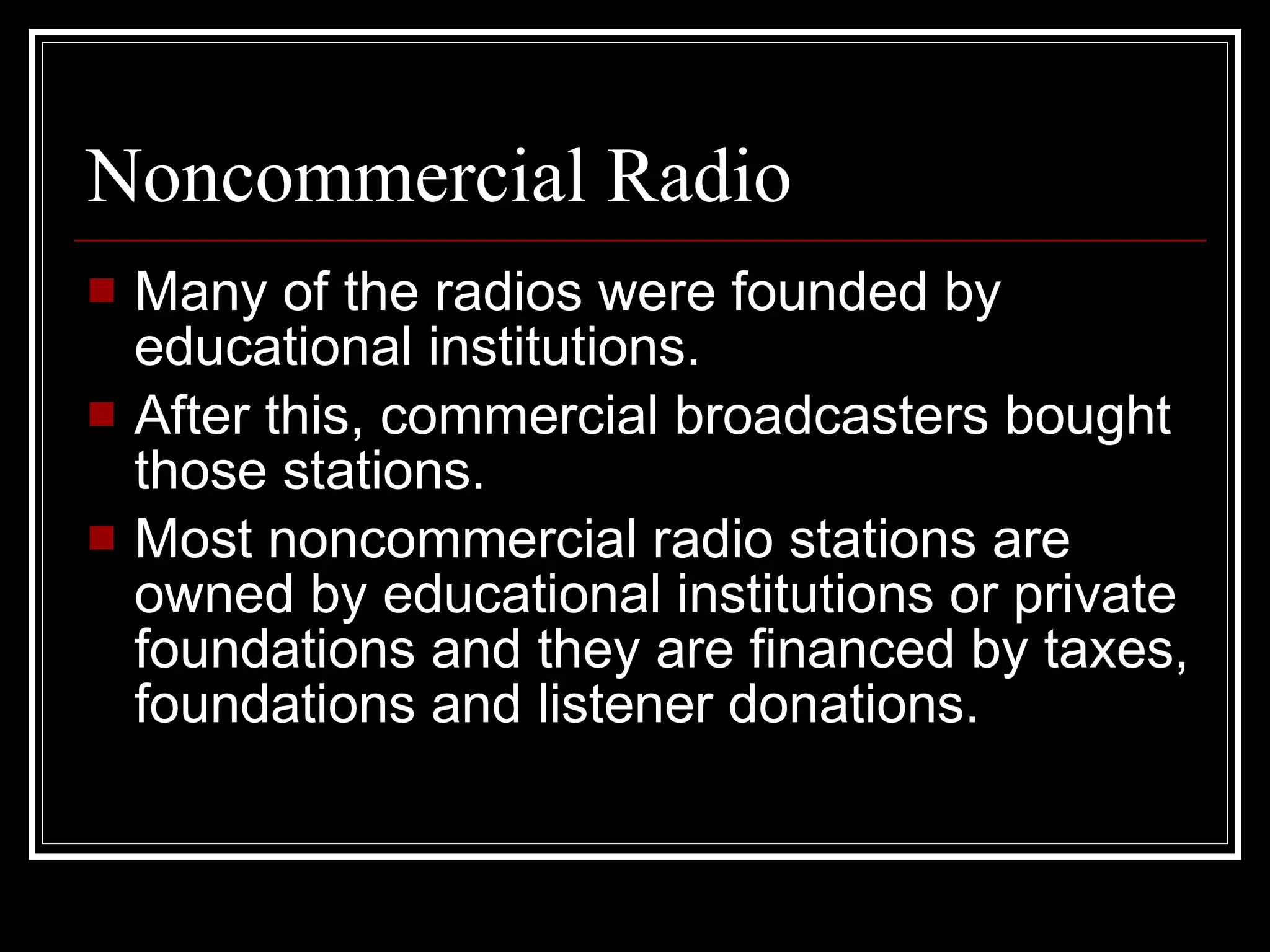 Noncommercial Radio Many of the radios were founded by educational institutions. After this, commercial broadcasters bought those stations. Most noncommercial radio stations are owned by educational institutions or private foundations and they are financed by taxes, foundations and listener donations. 