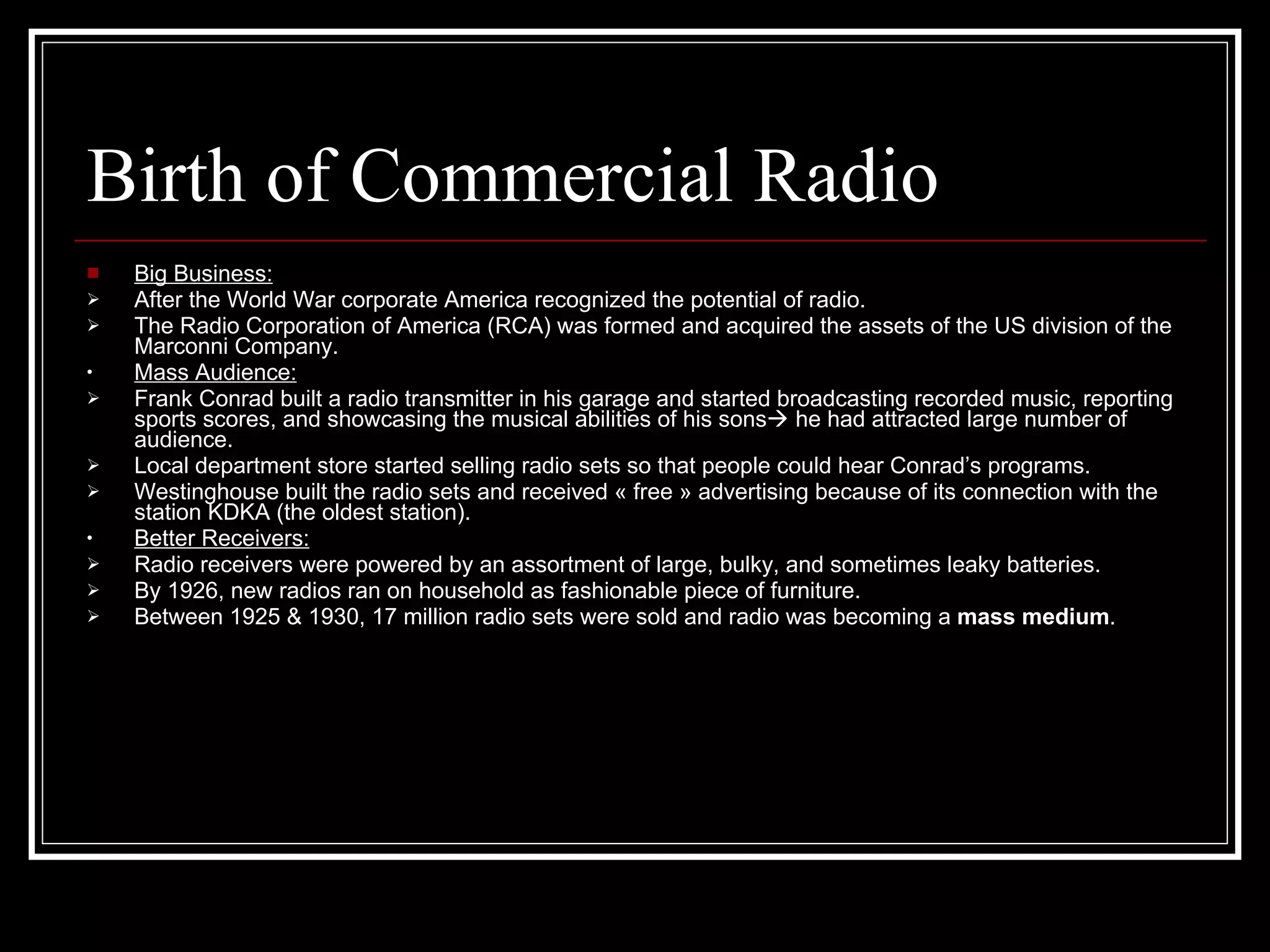 Birth of Commercial Radio Big Business: After the World War corporate America recognized the potential of radio. The Radio Corporation of America (RCA) was formed and acquired the assets of the US division of the Marconni Company. Mass Audience: Frank Conrad built a radio transmitter in his garage and started broadcasting recorded music, reporting sports scores, and showcasing the musical abilities of his sons   he had attracted large number of audience. Local department store started selling radio sets so that people could hear Conrad’s programs. Westinghouse built the radio sets and received « free » advertising because of its connection with the station KDKA (the oldest station). Better Receivers: Radio receivers were powered by an assortment of large, bulky, and sometimes leaky batteries. By 1926, new radios ran on household as fashionable piece of furniture. Between 1925 & 1930, 17 million radio sets were sold and radio was becoming a  mass medium . 